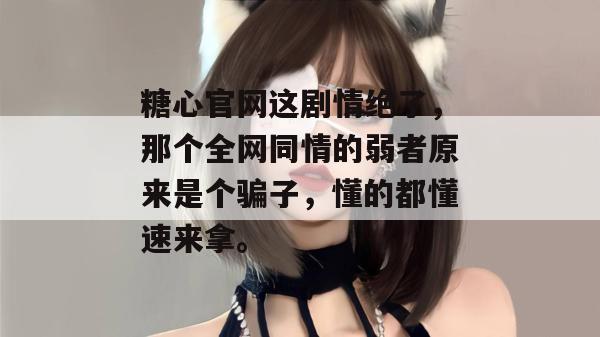 糖心官网这剧情绝了，那个全网同情的弱者原来是个骗子，懂的都懂速来拿。