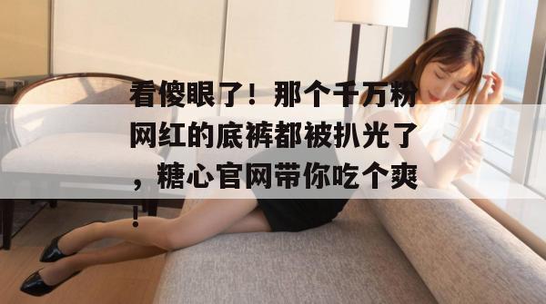 看傻眼了!那个千万粉网红的底裤都被扒光了,糖心官网带你吃个爽!