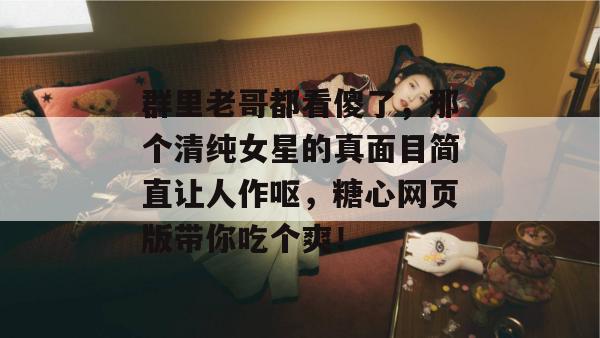 群里老哥都看傻了，那个清纯女星的真面目简直让人作呕，糖心网页版带你吃个爽！
